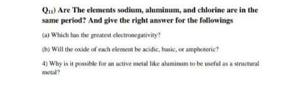 Qu) Are The elements sodium, aluminum, and chlorine are in the
same period? And give the right answer for the followings
(a) Which has the greatest electronegativity?
(b) Will the oxide of each element be acidie, basic, or amphoteric?
4) Why is it possible for an active metal like aluminum to be useful as a structural
metal?
