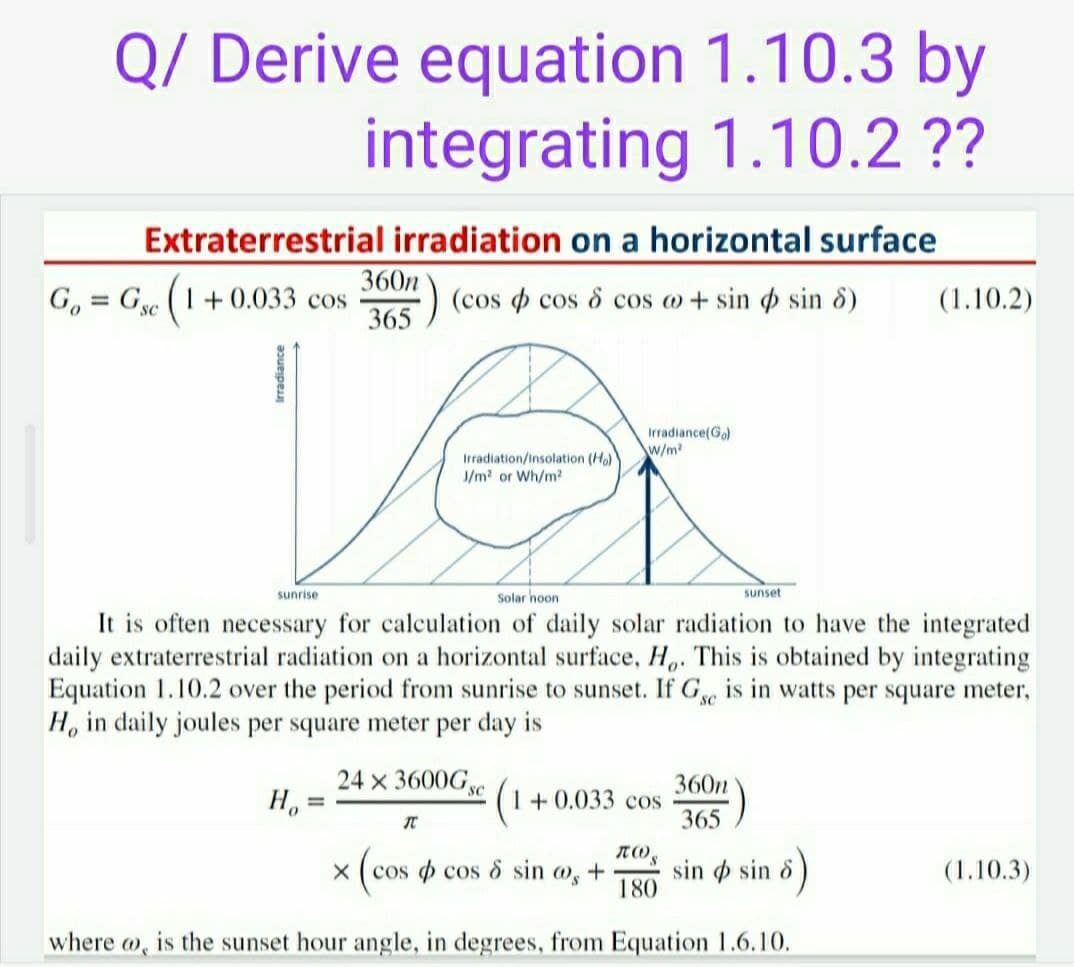 Q/ Derive equation 1.10.3 by
integrating 1.10.2 ??
Extraterrestrial irradiation on a horizontal surface
360n
G, = Ge (1+ 0.033 cos
) (cos cos & cos o + sin sin 8)
365
(1.10.2)
%D
Ver
Irradiance(Go)
W/m?
Irradiation/insolation (Ho)
J/m2 or Wh/m2
sunrise
Solar hoon
sunset
It is often necessary for calculation of daily solar radiation to have the integrated
daily extraterrestrial radiation on a horizontal surface, H,. This is obtained by integrating
Equation 1.10.2 over the period from sunrise to sunset. If G is in watts per square meter,
H, in daily joules per square meter per day is
24 x 3600Gye
360n
1+ 0.033 cos
365
%3D
X ( cos o cos & sin o, +
sin o sin 8
180
(1.10.3)
where w, is the sunset hour angle, in degrees, from Equation 1.6.10.
Irradiance
