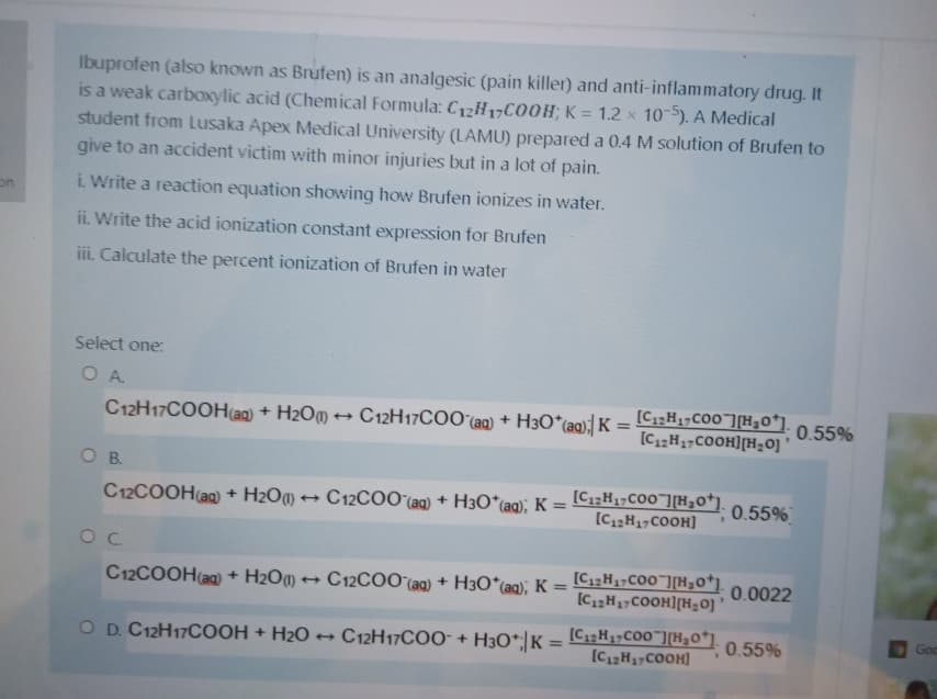 Ibuprofen (also known as Brufen) is an analgesic (pain killer) and anti-inflammatory drug. It
is a weak carboxylic acid (Chemical Formula: C12H17C00H; K = 1.2 x 10-5). A Medical
student from Lusaka Apex Medical University (LAMU) prepared a 0.4 M solution of Brufen to
give to an accident victim with minor injuries but in a lot of pain.
on
i. Write a reaction equation showing how Brufen ionizes in water.
ii. Write the acid ionization constant expression for Brufen
iii. Calculate the percent ionization of Brufen in water
Select one:
O A
C12H17COOH(ag) + H2OM → C12H17CO0'(aq) + H3O*(aq)} K =
[C;;H1¬CO0"][H30*].
[C1,H17COOH][H=0]
0.55%
%3D
OB.
+ C12COO(ag) + H3O*(aq); K=
[C1;;H17C00"][H,o*j.
[C2H17COOH]
C12COOH(a) + H2O¶
0.55%
C12COOH(ag) + H2O) → C12COO (aq) + H30*(aq), K =
[C1;H3;C00"][H30*].
[C,2H17COOH][H=0]
0.0022
%3D
[CH1,CO0"][H30*].
[C1H17COOH]
Go
O D. C12H17COOH + H2O C12H17CO0* +
H3O*|K =
0.55%
%3D
