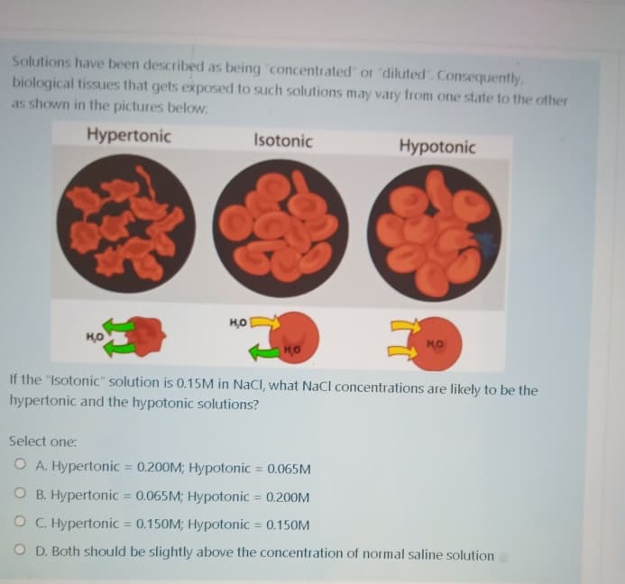 Solutions have been described as being "concentrated or "diluted". Consequently,
biological tissues that gets exposed to such solutions may vary from one state to the other
as shown in the pictures below.
Hypertonic
Isotonic
Hypotonic
HO
HO
If the "Isotonic" solution is 0.15M in NaCl, what NaCl concentrations are likely to be the
hypertonic and the hypotonic solutions?
Select one:
O A. Hypertonic = 0.200M; Hypotonic = 0.065M
O B. Hypertonic = 0.065M; Hypotonic = 0.200M
%D
O C. Hypertonic = 0.150M; Hypotonic = 0.150M
%3D
O D. Both should be slightly above the concentration of normal saline solution
