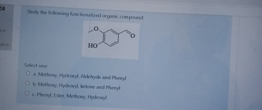 24
Study the following functionalized organic com pound:
t of
HO
esti on
Select one:
O a. Methoxy, Hydroxyl, Aldehyde and Phenyl
O b. Methoxy, Hydroxyl, ketone and Phenyl
O c. Phenyl, Ester, Methoxy, Hydroxyl
