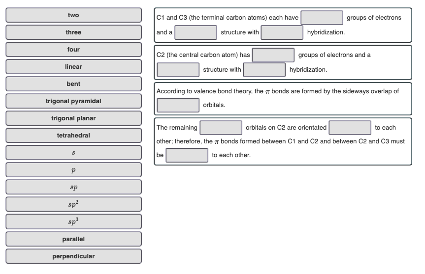 two
C1 and C3 (the terminal carbon atoms) each have
groups of electrons
and a
structure with
hybridization.
three
four
C2 (the central carbon atom) has
groups of electrons and a
linear
structure with
hybridization.
bent
According to valence bond theory, the bonds are formed by the sideways overlap of
trigonal pyramidal
orbitals.
trigonal planar
The remaining
other; therefore, the T bonds formed between C1 and C2 and between C2 and C3 must
orbitals on C2 are orientated
to each
tetrahedral
be
to each other.
sp
sp?
sp3
parallel
perpendicular
