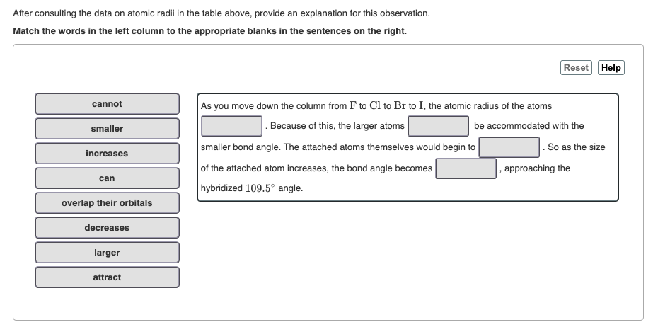 After consulting the data on atomic radii in the table above, provide an explanation for this observation.
Match the words in the left column to the appropriate blanks in the sentences on the right.
Reset Help
As you move down the column from F to Cl to Br to I, the atomic radius of the atoms
cannot
|. Because of this, the larger atoms
be accommodated with the
smaller
smaller bond angle. The attached atoms themselves would begin to
. So as the size
increases
of the attached atom increases, the bond angle becomes
, approaching the
can
hybridized 109.5° angle.
overlap their orbitals
decreases
larger
attract
