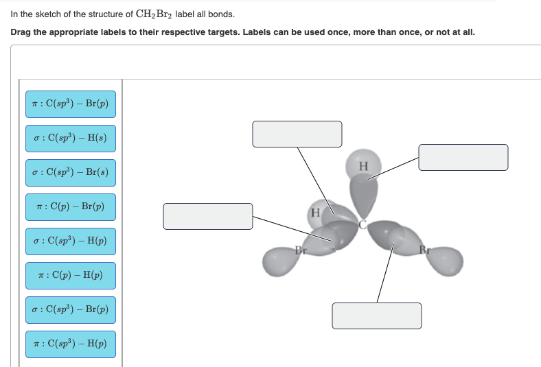 In the sketch of the structure of CH2Br2 label all bonds.
Drag the appropriate labels to their respective targets. Labels can be used once, more than once, or not at all.
T: C(sp³) – Br(p)
o: C(sp) – H(s)
H
: C(sp³) – Br(s)
T : C(p) – Br(p)
(H
o : C(sp³) – H(p)
Br
Br
T: C(p) – H(p)
o: C(sp') – Br(p)
T: C(sp³) – H(p)
