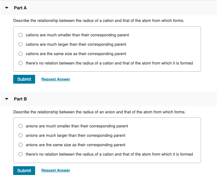 Part A
Describe the relationship between the radius of a cation and that of the atom from which forms.
cations are much smaller than their corresponding parent
cations are much larger than their corresponding parent
cations are the same size as their corresponding parent
there's no relation between the radius of a cation and that of the atom from which it is formed
Submit
Request Answer
Part B
Describe the relationship between the radius of an anion and that of the atom from which forms.
anions are much smaller than their corresponding parent
anions are much larger than their corresponding parent
anions are the same size as their corresponding parent
there's no relation between the radius of a cation and that of the atom from which it is formed
Submit
Request Answer
