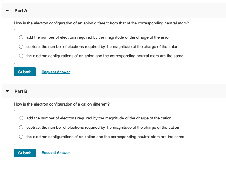 Part A
How is the electron configuration of an anion different from that of the corresponding neutral atom?
add the number of electrons required by the magnitude of the charge of the anion
subtract the number of electrons required by the magnitude of the charge of the anion
the electron configurations of an anion and the corresponding neutral atom are the same
Submit
Request Answer
Part B
How is the electron configuration of a cation different?
add the number of electrons required by the magnitude of the charge of the cation
O subtract the number of electrons required by the magnitude of the charge of the cation
O the electron configurations of an cation and the corresponding neutral atom are the same
Submit
Request Answer
