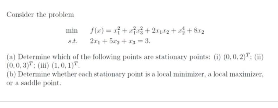 Consider the problem
min
s.t.
f(x) = x²+x²³x²+2x1x2+x² +8x2
21+5x2 + x3 = 3.
(a) Determine which of the following points are stationary points: (i) (0, 0, 2); (ii)
(0,0,3); (iii) (1.0, 1).
(b) Determine whether each stationary point is a local minimizer, a local maximizer,
or a saddle point.