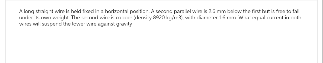 A long straight wire is held fixed in a horizontal position. A second parallel wire is 2.6 mm below the first but is free to fall
under its own weight. The second wire is copper (density 8920 kg/m3), with diameter 1.6 mm. What equal current in both
wires will suspend the lower wire against gravity