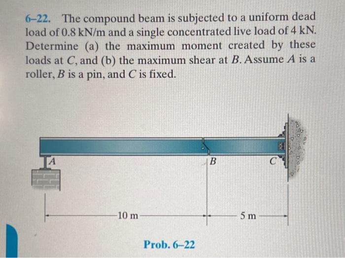 6-22. The compound beam is subjected to a uniform dead
load of 0.8 kN/m and a single concentrated live load of 4 kN.
Determine (a) the maximum moment created by these
loads at C, and (b) the maximum shear at B. Assume A is a
roller, B is a pin, and C is fixed.
-10 m
Prob. 6-22
B
5 m
C
31