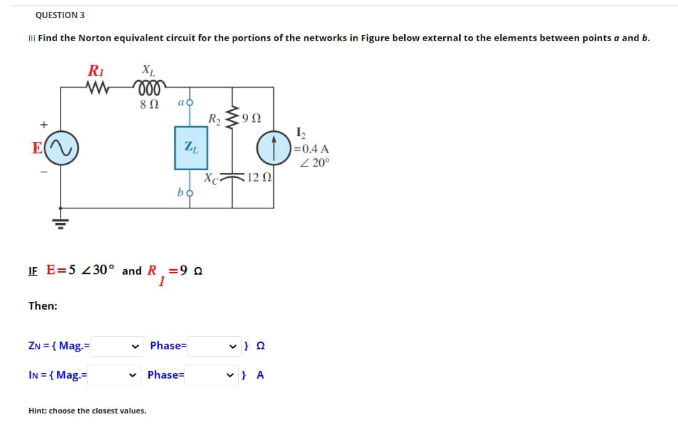 QUESTION 3
iii Find the Norton equivalent circuit for the portions of the networks in Figure below external to the elements between points a and b.
+
R₁
www
Then:
ZN = {Mag.=
XL
voo
8 Ω
IN = {Mag.=
IF E=5 230° and R =92
1
ao
ZL
Hint: choose the closest values.
bo
Phase=
V Phase=
R₂90
O
Xc1202
✓ } A
1₂2
=0.4 A
220°