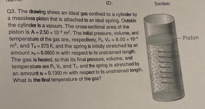 ID:
Q3. The drawing shows an ideal gas confined to a cylinder by
a massless piston that is attached to an ideal spring. Outside
the cylinder is a vacuum. The cross-sectional area of the
piston is A=2.50 x 10-3 m². The initial pressure, volume, and
temperature of the gas are, respectively, Po. Vo = 8.00 x 104
m³, and To=273 K, and the spring is initially stretched by an
amount xo = 0.0800 m with respect to its unstrained length.
The gas is heated, so that its final pressure, volume, and
temperature are P₁, V₁, and T₁, and the spring is stretched by
an amount x = 0.1300 m with respect to its unstrained length.
What is the final temperature of the gas?
Section:
- Piston