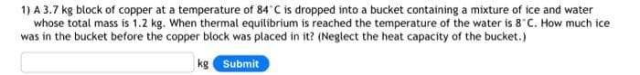 1) A 3.7 kg block of copper at a temperature of 84°C is dropped into a bucket containing a mixture of ice and water
whose total mass is 1.2 kg. When thermal equilibrium is reached the temperature of the water is 8 C. How much ice
was in the bucket before the copper block was placed in it? (Neglect the heat capacity of the bucket.)
Submit
kg