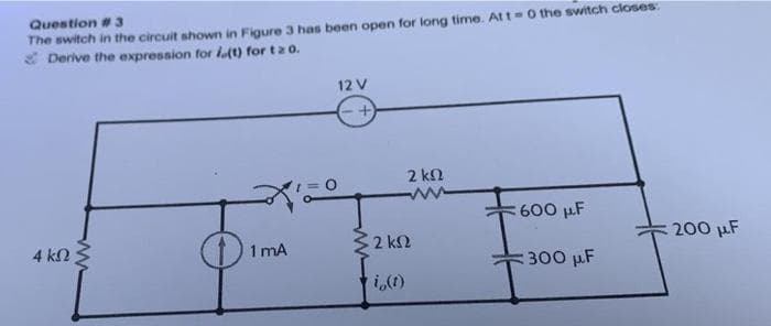 Question # 3
The switch in the circuit shown in Figure 3 has been open for long time. At t=0 the switch closes:
Derive the expression for i(t) for tz 0.
4 ΚΩ
1 mA
12 V
>2 ΚΩ
i,(1)
2 ΚΩ
600 μF
300 μF
200 μF