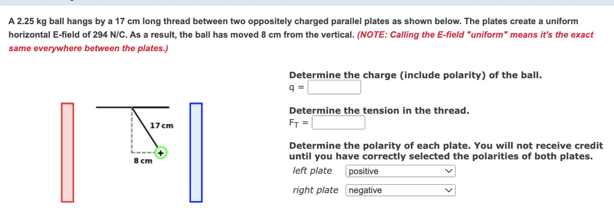 A 2.25 kg ball hangs by a 17 cm long thread between two oppositely charged parallel plates as shown below. The plates create a uniform
horizontal E-field of 294 N/C. As a result, the ball has moved 8 cm from the vertical. (NOTE: Calling the E-field "uniform" means it's the exact
same everywhere between the plates.)
17 cm
F
8 cm
Determine the charge (include polarity) of the ball.
q=
Determine the tension in the thread.
F₁ =
Determine the polarity of each plate. You will not receive credit
until you have correctly selected the polarities of both plates.
left plate positive
right plate negative