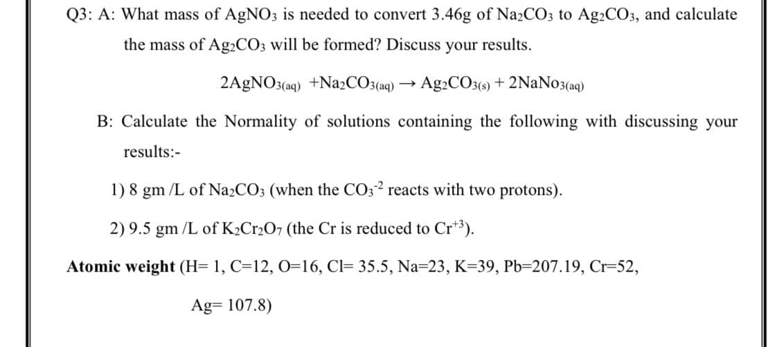 Q3: A: What mass of AgNO3 is needed to convert 3.46g of Na2CO3 to Ag2CO3, and calculate
the mass of Ag2CO3 will be formed? Discuss your results.
2A9NO3(aq) +Na¿CO3(aq)
Ag2CO3() + 2NaNo3(ag)
B: Calculate the Normality of solutions containing the following with discussing your
results:-
1) 8 gm /L of Na2CO3 (when the CO32 reacts with two protons).
2) 9.5 gm /L of K2CR2O7 (the Cr is reduced to Cr3).
Atomic weight (H= 1, C=12, 0=16, Cl= 35.5, Na=23, K=39, Pb=207.19, Cr=52,
Ag= 107.8)
