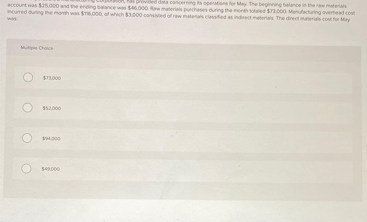 rporation, has provided data concerning its operations for May. The beginning balance in the raw materials
account was $25,000 and the ending balance was $46,000. Raw materials purchases during the month totaled $73,000. Manufacturing overhead cost
incurred during the month was $116,000, of which $3,000 consisted of raw materials classified as indirect materials. The direct materials cost for May
was:
Multiple Choice
$73,000
$52,000
$94,000
$49,000