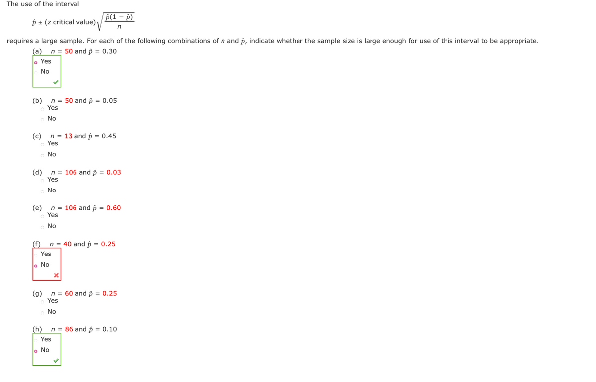 The use of the interval
Â ± (z critical value)
requires a large sample. For each of the following combinations of n and p, indicate whether the sample size is large enough for use of this interval to be appropriate.
(a) n = 50 and p = 0.30
Yes
No
(b) n = 50 and p = 0.05
o Yes
No
(c)
(d)
(e)
O
o No
(f)
n = 13 and p = 0.45
Yes
No
o Yes
No
n = 106 and p = 0.03
Yes
(g)
o No
Yes
(h)
p(1 - p)
n
n = 106 and p = 0.60
n = 40 and p = 0.25
o No
n = 60 and p = 0.25
Yes
。 No
Yes
n = 86 and p = 0.10