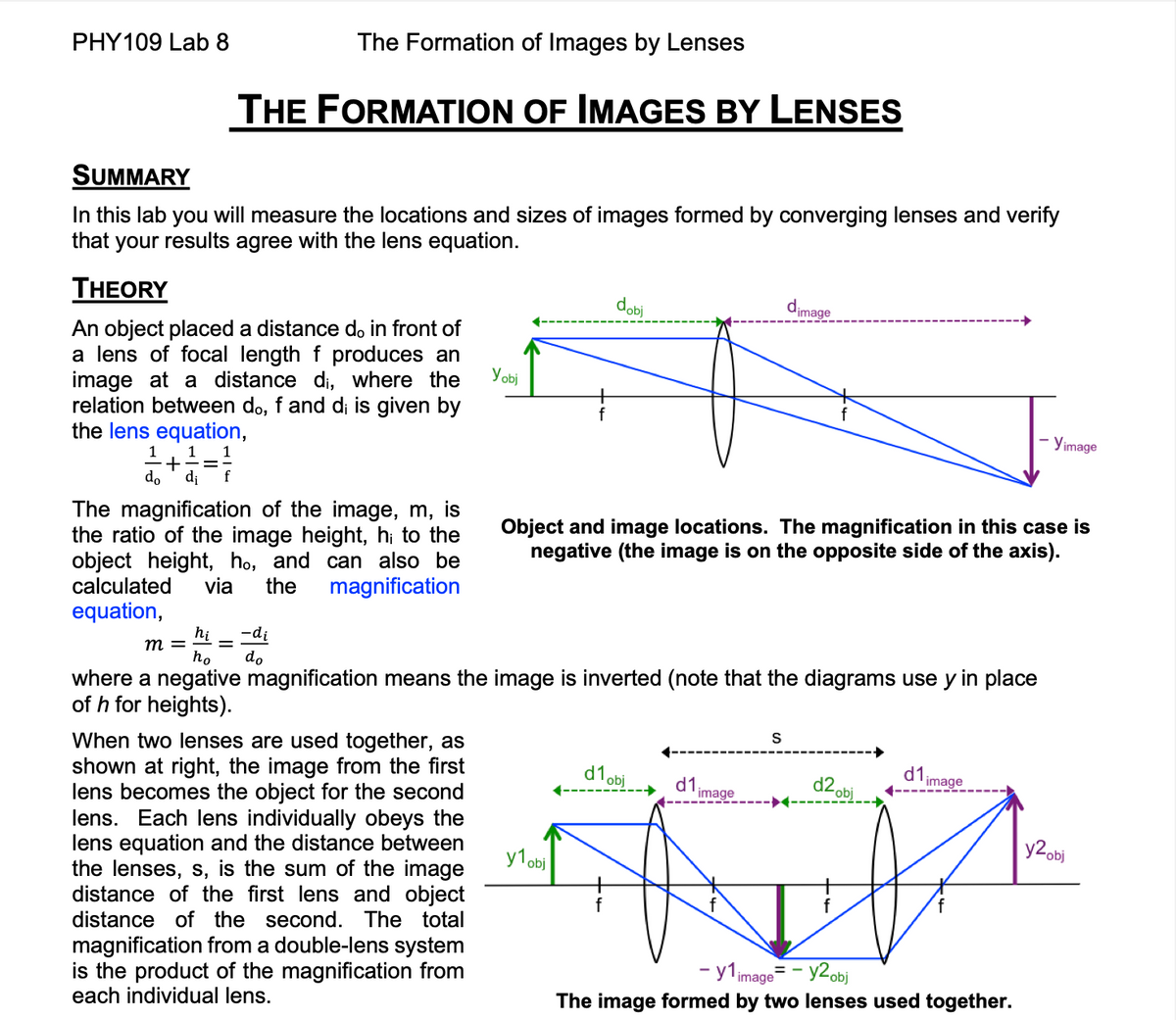 PHY109 Lab 8
SUMMARY
In this lab you will measure the locations and sizes of images formed by converging lenses and verify
that your results agree with the lens equation.
THEORY
An object placed a distance do in front of
a lens of focal length f produces an
image at a distance di, where the
relation between do, f and di is given by
the lens equation,
1+1=1
do
di
The Formation of Images by Lenses
THE FORMATION OF IMAGES BY LENSES
f
The magnification of the image, m, is
the ratio of the image height, h; to the
object height, ho, and can also be
calculated via the magnification
equation,
=
Yobj
When two lenses are used together, as
shown at right, the image from the first
lens becomes the object for the second
lens. Each lens individually obeys the
lens equation and the distance between
the lenses, s, is the sum of the image
distance of the first lens and object
distance of the second. The total
magnification from a double-lens system
is the product of the magnification from
each individual lens.
dobi
-di
hi
m =
ho do
where a negative magnification means the image is inverted (note that the diagrams use y in place
of h for heights).
y1obj
Object and image locations. The magnification in this case is
negative (the image is on the opposite side of the axis).
d1 obj
d1
dimage
image
S
d2 obj
d1
image
- Yimage
- y1 image= - y2 obj
The image formed by two lenses used together.
y2 obj