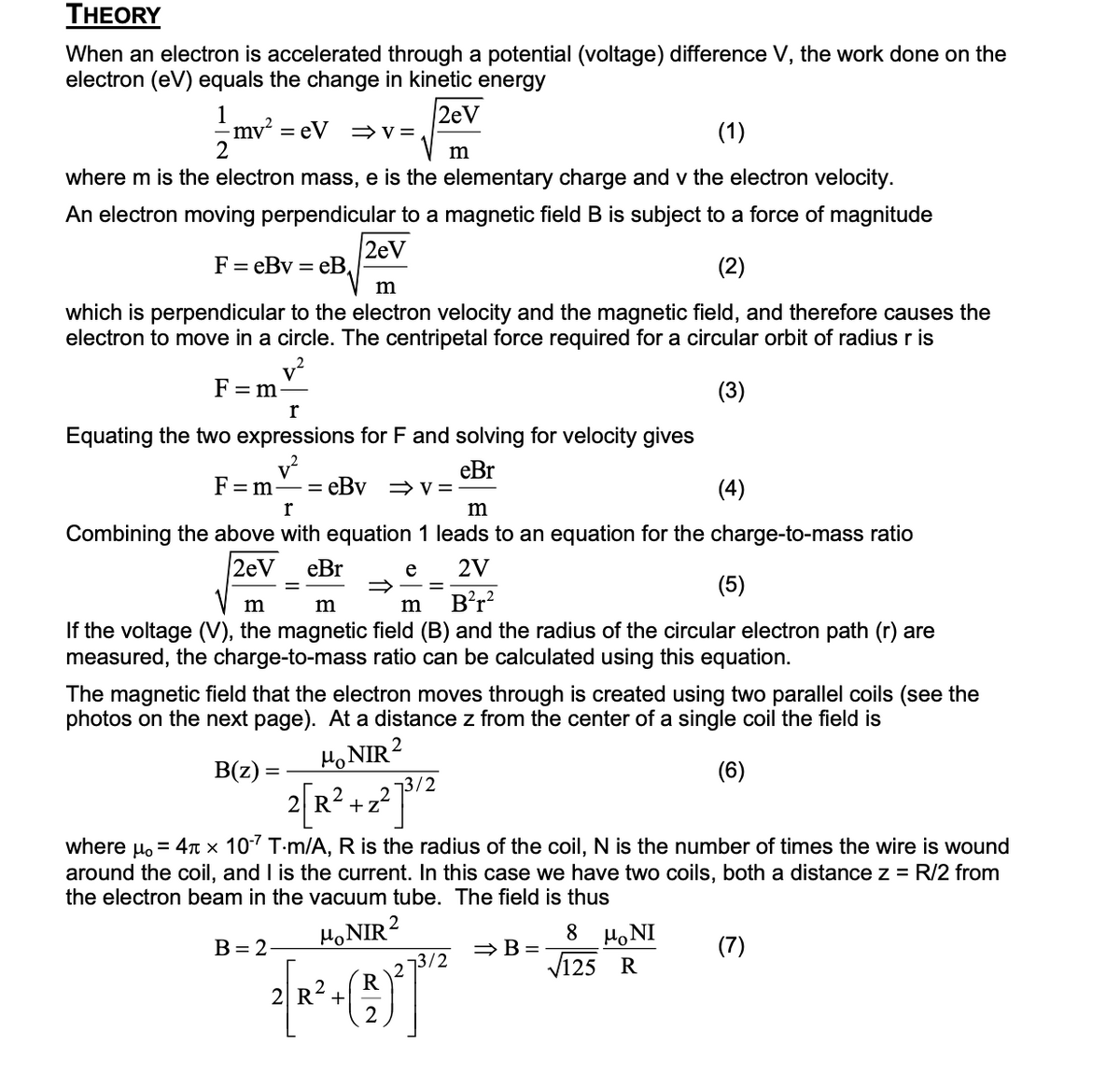 THEORY
When an electron is accelerated through a potential (voltage) difference V, the work done on the
electron (eV) equals the change in kinetic energy
2eV
1
-mv² = eV ⇒V=
2
(1)
where m is the electron mass, e is the elementary charge and v the electron velocity.
An electron moving perpendicular to a magnetic field B is subject to a force of magnitude
2eV
F = eBv = eB
(2)
m
which is perpendicular to the electron velocity and the magnetic field, and therefore causes the
electron to move in a circle. The centripetal force required for a circular orbit of radius r is
F=m-
(3)
r
Equating the two expressions for F and solving for velocity gives
V²
eBr
F=m
r
m
Combining the above with equation 1 leads to an equation for the charge-to-mass ratio
2eV eBr
e
2V
B(z)
m
=
=
=
(5)
m
m
m B²r²
If the voltage (V), the magnetic field (B) and the radius of the circular electron path (r) are
measured, the charge-to-mass ratio can be calculated using this equation.
eBv ⇒v=
The magnetic field that the electron moves through is created using two parallel coils (see the
photos on the next page). At a distance z from the center of a single coil the field is
HoNIR ²
(6)
B = 2-
2[R² +2²7³/²
where μ. = 4 x 10-7 T-m/A, R is the radius of the coil, N is the number of times the wire is wound
around the coil, and I is the current. In this case we have two coils, both a distance z = R/2 from
the electron beam in the vacuum tube. The field is thus
HoNIR 2
R
Por
(9)7²
R² +
2
(4)
⇒ B=
8
MONI
125 R
(7)