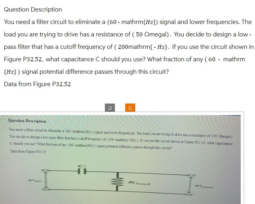 Question Description
You need a filter circuit to eliminate a (60 - mathrm{Hz}) signal and lower frequencies. The
load you are trying to drive has a resistance of (50 Omegal). You decide to design a low-
pass filter that has a cutoff frequency of (200mathrm{ - Hz}. If you use the circuit shown in
Figure P32.52, what capacitance C should you use? What fraction of any (60 - mathrm
{Hz}) signal potential difference passes through this circuit?
Data from Figure P32.52
D
ง
D
Question Description
You need a filter circuit to eliminate a (60-mathrm (Hz)) signal and lower frequencies. The load you are trying to drive has a resistance of (50 Omega).
You decide to design a low-pass filter that has a cutoff frequency of (200 mathrm{-Hz)). If you use the circuit shown in Figure P32.52, what capacitance
C should you use? What fraction of any (60- mathrm (Hz)) signal potential difference passes through this circuit?
Data from Figure P32.52