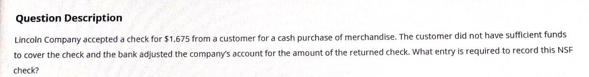 Question Description
Lincoln Company accepted a check for $1,675 from a customer for a cash purchase of merchandise. The customer did not have sufficient funds
to cover the check and the bank adjusted the company's account for the amount of the returned check. What entry is required to record this NSF
check?
