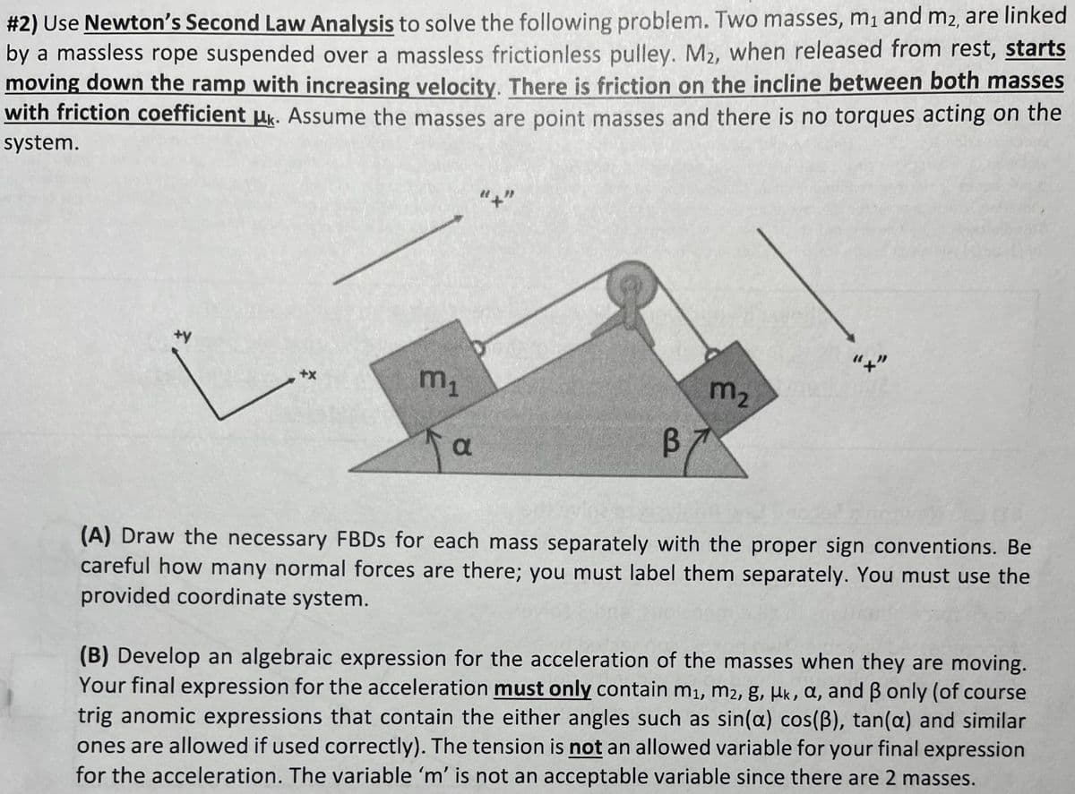 #2) Use Newton's Second Law Analysis to solve the following problem. Two masses, m₁ and m2, are linked
by a massless rope suspended over a massless frictionless pulley. M2, when released from rest, starts
moving down the ramp with increasing velocity. There is friction on the incline between both masses
with friction coefficient μk. Assume the masses are point masses and there is no torques acting on the
system.
+y
+X
m₁
Ja
B7
m₂
"+"
(A) Draw the necessary FBDs for each mass separately with the proper sign conventions. Be
careful how many normal forces are there; you must label them separately. You must use the
provided coordinate system.
(B) Develop an algebraic expression for the acceleration of the masses when they are moving.
Your final expression for the acceleration must only contain m₁, m2, g, uk, a, and ß only (of course
trig anomic expressions that contain the either angles such as sin(a) cos(B), tan(a) and similar
ones are allowed if used correctly). The tension is not an allowed variable for your final expression
for the acceleration. The variable 'm' is not an acceptable variable since there are 2 masses.