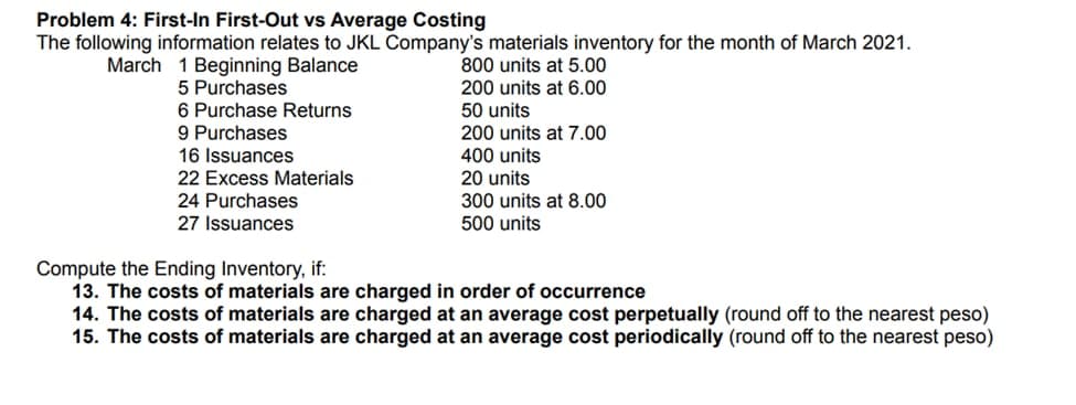 Problem 4: First-In First-Out vs Average Costing
The following information relates to JKL Company's materials inventory for the month of March 2021.
March 1 Beginning Balance
5 Purchases
6 Purchase Returns
9 Purchases
16 Issuances
22 Excess Materials
24 Purchases
27 Issuances
800 units at 5.00
200 units at 6.00
50 units
200 units at 7.00
400 units
20 units
300 units at 8.00
500 units
Compute the Ending Inventory, if:
13. The costs of materials are charged in order of occurrence
14. The costs of materials are charged at an average cost perpetually (round off to the nearest peso)
15. The costs of materials are charged at an average cost periodically (round off to the nearest peso)
