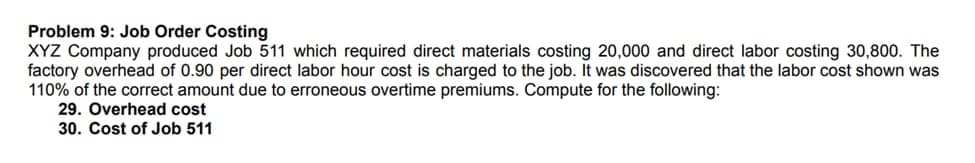 Problem 9: Job Order Costing
XYZ Company produced Job 511 which required direct materials costing 20,000 and direct labor costing 30,800. The
factory overhead of 0.90 per direct labor hour cost is charged to the job. It was discovered that the labor cost shown was
110% of the correct amount due to erroneous overtime premiums. Compute for the following:
29. Overhead cost
30. Cost of Job 511
