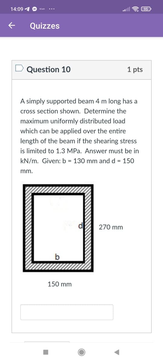 14:09 4 O
all
95
GCash
...
Quizzes
Question 10
1 pts
A simply supported beam 4 m long has a
cross section shown. Determine the
maximum uniformly distributed load
which can be applied over the entire
length of the beam if the shearing stress
is limited to 1.3 MPa. Answer must be in
kN/m. Given: b = 130 mm and d = 150
mm.
270 mm
150 mm
