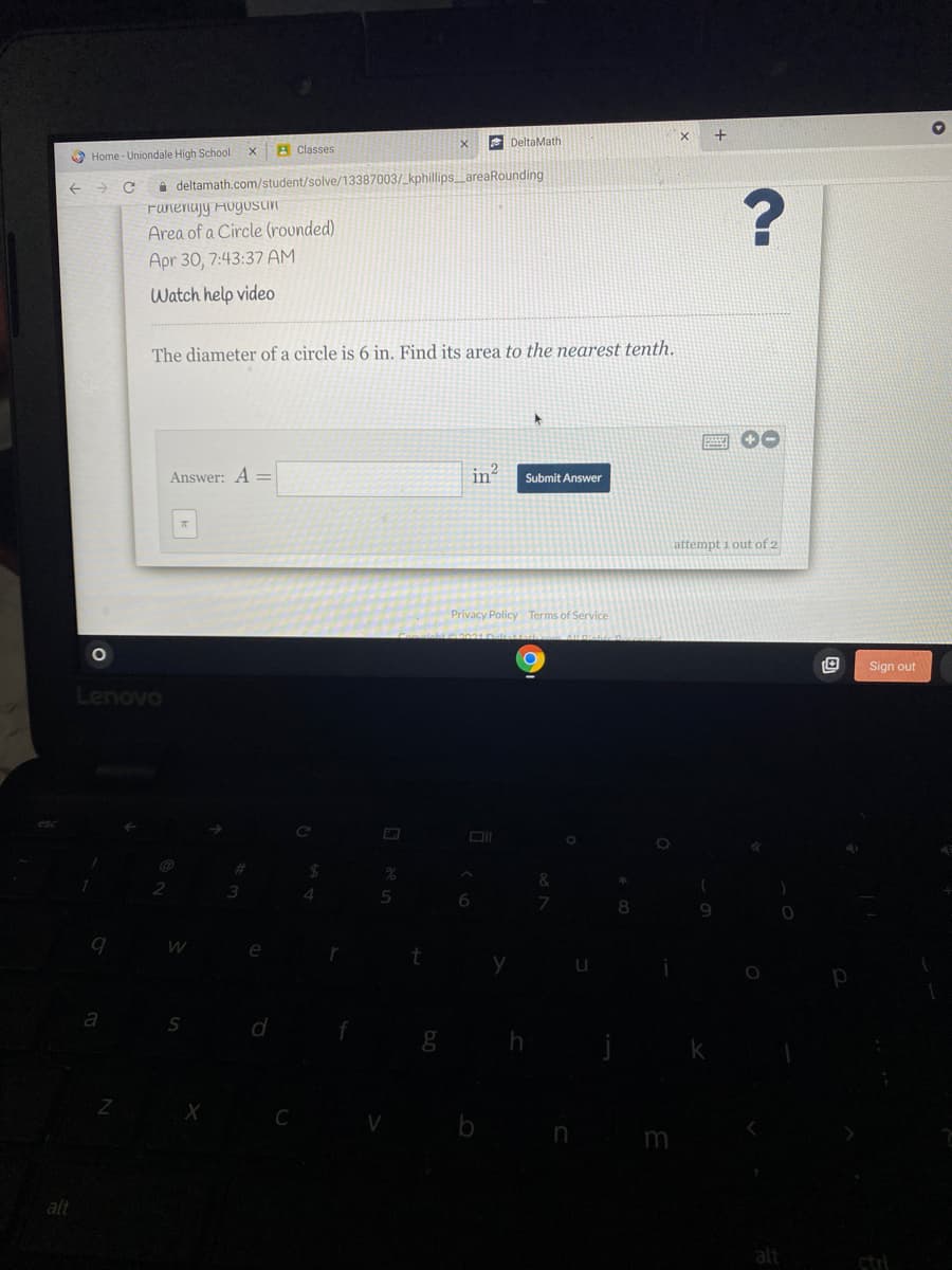 E DeltaMath
A Classes
O Home - Uniondale High School
i deltamath.com/student/solve/13387003/_ kphillips_areaRounding
Funenajy HugosUn
Area of a Circle (rounded)
Apr 30, 7:43:37 AM
Watch help video
The diameter of a circle is 6 in. Find its area to the nearest tenth.
画 00
Answer: A =
Submit Answer
attempt i out of 2
Privacy Policy Terms of Service
Sign out
Lenovo
4.
a
S
b
in
m
alt
alt
ctri
