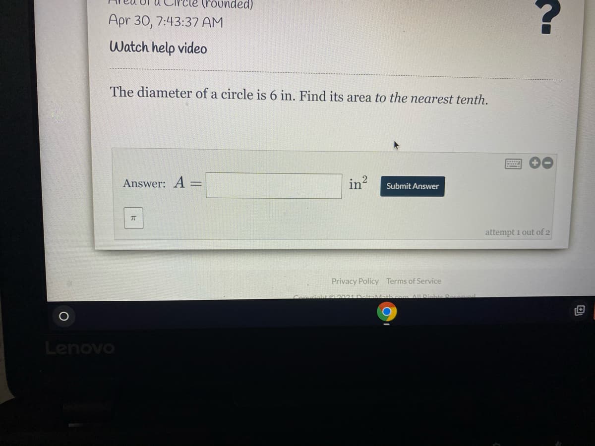 (rounded)
Apr 30, 7:43:37 AM
Watch help video
The diameter of a circle is 6 in. Find its area to the nearest tenth.
Answer: A =
in
Submit Answer
attempt 1 out of 2
Privacy Policy Terms of Service
iahte R
Lenovo
