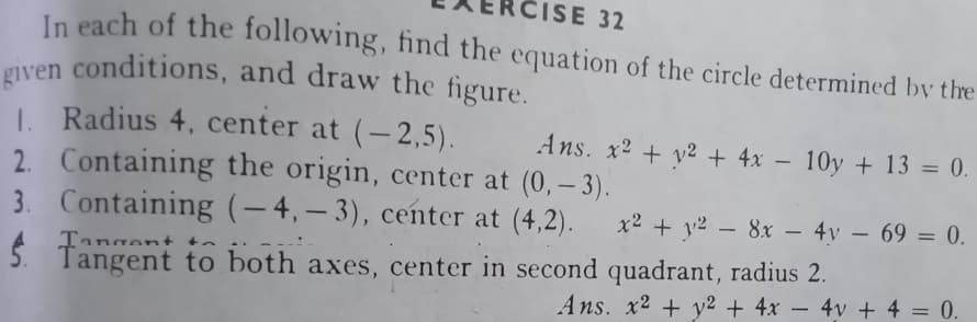 CISE 32
In each of the following, find the equation of the circle determined by the
given conditions, and draw the figure.
1. Radius 4, center at (-2,5).
2. Containing the origin, center at (0, -3).
3. Containing (-4,-3), center at (4,2).
Tangent to both axes, center in second quadrant, radius 2.
Ans. x² + y² + 4x 10y + 13 = 0.
x² + y² - 8x - 4y - 69 = 0.
Ans. x2 + y2 + 4x - 4v + 4 = 0.