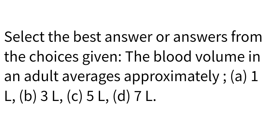 Select the best answer or answers from
the choices given: The blood volume in
an adult averages approximately; (a) 1
L, (b) 3 L, (c) 5 L, (d) 7 L.