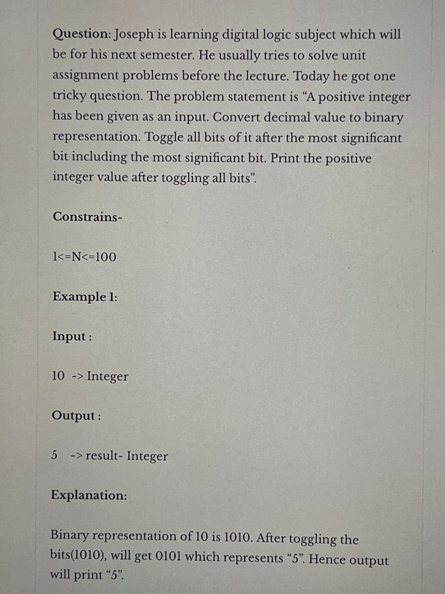 Question: Joseph is learning digital logic subject which will
be for his next semester. He usually tries to solve unit
assignment problems before the lecture. Today he got one
tricky question. The problem statement is "A positive integer
has been given as an input. Convert decimal value to binary
representation. Toggle all bits of it after the most significant
bit including the most significant bit. Print the positive
integer value after toggling all bits".
Constrains-
1<=N<=100
Example 1:
Input:
10 -> Integer
Output:
5 -> result- Integer
Explanation:
Binary representation of 10 is 1010. After toggling the
bits(1010), will get 0101 which represents "5". Hence output
will print "5".