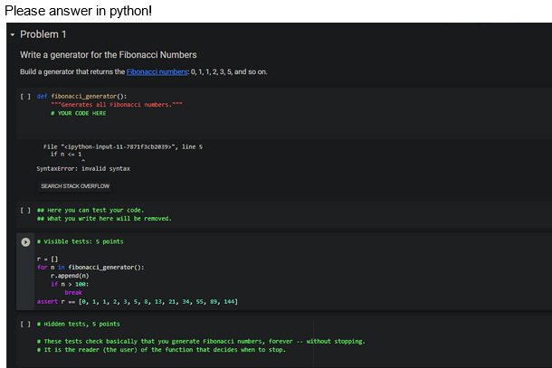 Please answer in python!
▾ Problem 1
Write a generator for the Fibonacci Numbers
Build a generator that returns the Fibonacci numbers: 0, 1, 1, 2, 3, 5, and so on.
[ ] def fibonacci generator():
***Generates all Fibonacci numbers.***
YOUR CODE HERE
File "cipython-input-11-7871f3cb2039>", line 5
if n <= 1
SyntaxError: invalid syntax
SEARCH STACK OVERFLOW
[ ] Here you can test your code.
What you write here will be removed.
• visible tests: 5 points
r=[]
for n in fibonacci generator():
r.append(n)
if n > 100:
break
assert r = [0, 1, 1, 2, 3, 5, 8, 13, 21, 34, 55, 89, 144]
[ ] Hidden tests, 5 points
These tests check basically that you generate Fibonacci numbers, forever without stopping.
It is the reader (the user) of the function that decides when to stop.