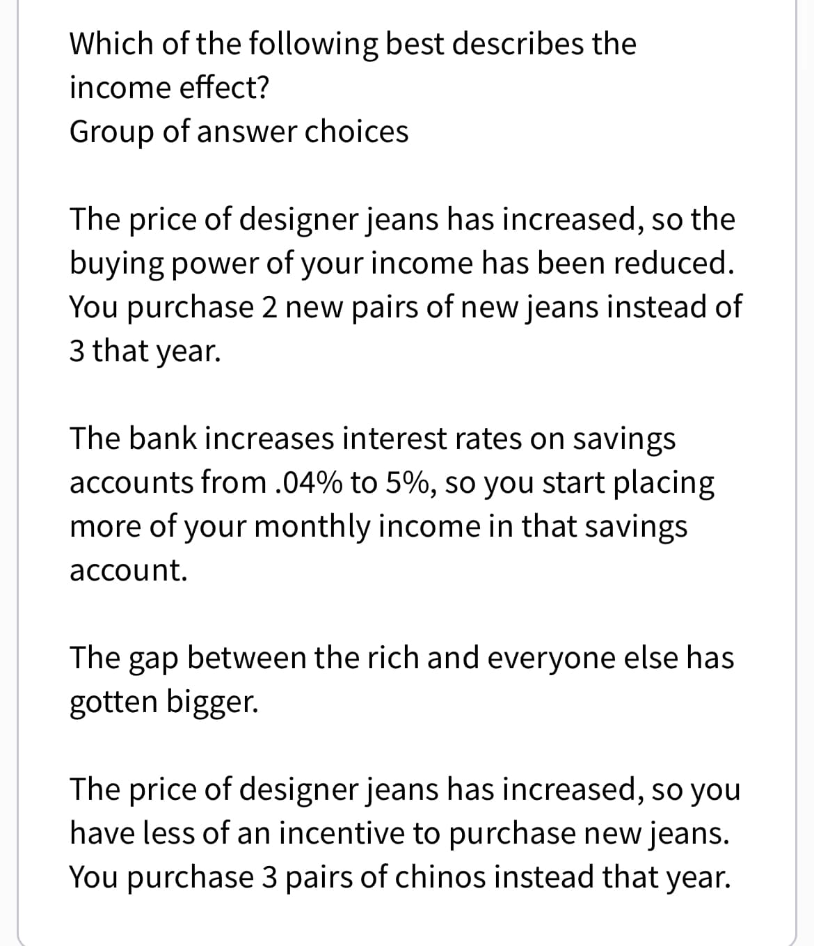 Which of the following best describes the
income effect?
Group of answer choices
The price of designer jeans has increased, so the
buying power of your income has been reduced.
You purchase 2 new pairs of new jeans instead of
3 that year.
The bank increases interest rates on savings
accounts from .04% to 5%, so you start placing
more of your monthly income in that savings
account.
The gap between the rich and everyone else has
gotten bigger.
The price of designer jeans has increased, so you
have less of an incentive to purchase new jeans.
You purchase 3 pairs of chinos instead that year.