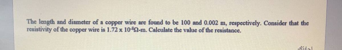 The length and diameter of a copper wire are found to be 100 and 0.002 m, respectively. Consider that the
resistivity of the copper wire is 1.72 x 10-$2-m. Calculate the value of the resistance.
