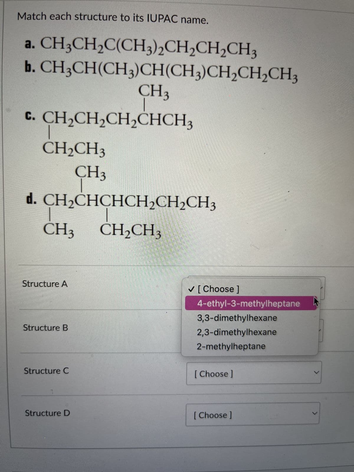 Match each structure to its IUPAC name.
a. CH3CH₂C(CH3)2CH₂CH₂CH3
b.CH3CH(CH3)CH(CH3)CH₂CH₂CH3
CH3
C. CH₂CH₂CH₂CHCH3
CH₂CH3
CH3
d. CH₂CHCHCH₂CH₂CH3
CH₂CH3
CH3
Structure A
Structure B
Structure C
Structure D
✓ [Choose ]
4-ethyl-3-methylheptane
3,3-dimethylhexane
2,3-dimethylhexane
2-methylheptane
[Choose ]
[Choose ]
V