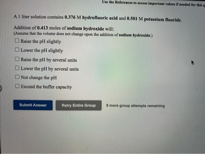 Use the References to access important values if needed for this q
A1 liter solution contains 0.376 M hydrofluoric acid and 0.501 M potassium fluoride.
Addition of 0.413 moles of sodium hydroxide will:
(Assume that the volume does not change upon the addition of sodium hydroxide.)
O Raise the pH slightly
O Lower the pH slightly
O Raise the pH by several units
O Lower the pH by several units
O Not change the pH
O Exceed the buffer capacity
Submit Answer
Retry Entire Group
9 more group attempts remaining
