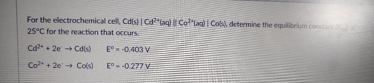 For the electrochemical cell, Cd(s) | Cd2+ (aq) || Co2+ (aq) | Co(s), determine the equilibrium constant (Kg) at
25°C for the reaction that occurs.
Cd2+ + 2e → Cd(s)
E° -0.403 V
Co2+ + 2e
Co(s)
EO = -0.277 V