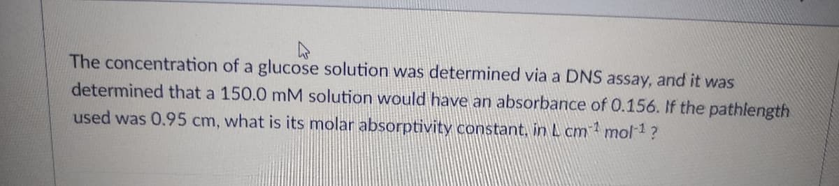 The concentration of a glucose solution was determined via a DNS assay, and it was
determined that a 150.0 mM solution would have an absorbance of 0.156. If the pathlength
used was 0.95 cm, what is its molar absorptivity constant, in L cm mol 1?
