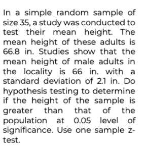 In a simple random sample of
size 35, a study was conducted to
test their mean height. The
mean height of these adults is
66.8 in. Studies show that the
mean height of male adults in
the locality is 66 in. with a
standard deviation of 2.1 in. Do
hypothesis testing to determine
if the height of the sample is
greater than that of the
population at 0.05 level of
significance. Use one sample z-
test.