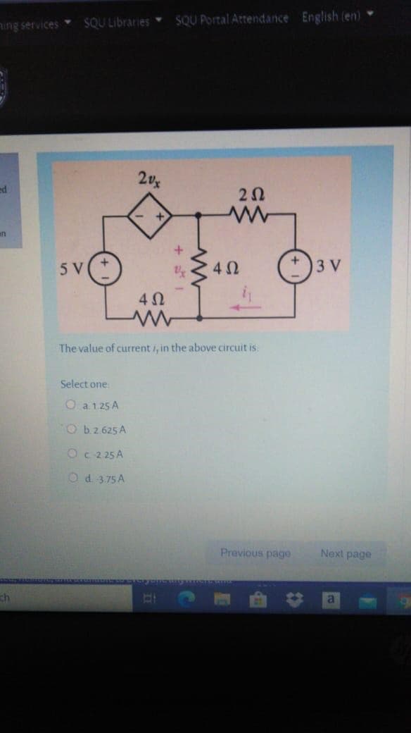 SQU Libraries
SQU Portal Attendance English (en)
hing services
2v
ed
+
un
5 V
3 V
The value of current /, in the above circuit is
Select one
O a1.25 A
O b2.625 A
Oc 2 25 A
Od 3,75 A
Previous page
Next page
ch
