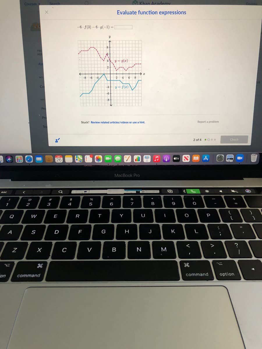 Courses
Search
Khan Academy
Donnte
Evaluate function expressions
-6 · f(3) – 6 · g(-1) =[
8-
PRE
PER
4 y= g(2)
Ass
2-
MY
-8 -6 -4
2 46
8.
US
Co
y= f(z}
\
-4+
-6
MY
-8
Pro
Pro
Stuck? Review related articles/videos or use a hint.
Report a problem
Tea
2 of 4 •00o
Check
26
etv S A A
MacBook Pro
esc
#
$
&
-
1
2
3
4
5
6
7
8
9
-
{
Q
W
E
R
Y
U
P
A
S
D
G
K
>
V
M
on
command
command
option
V
I
