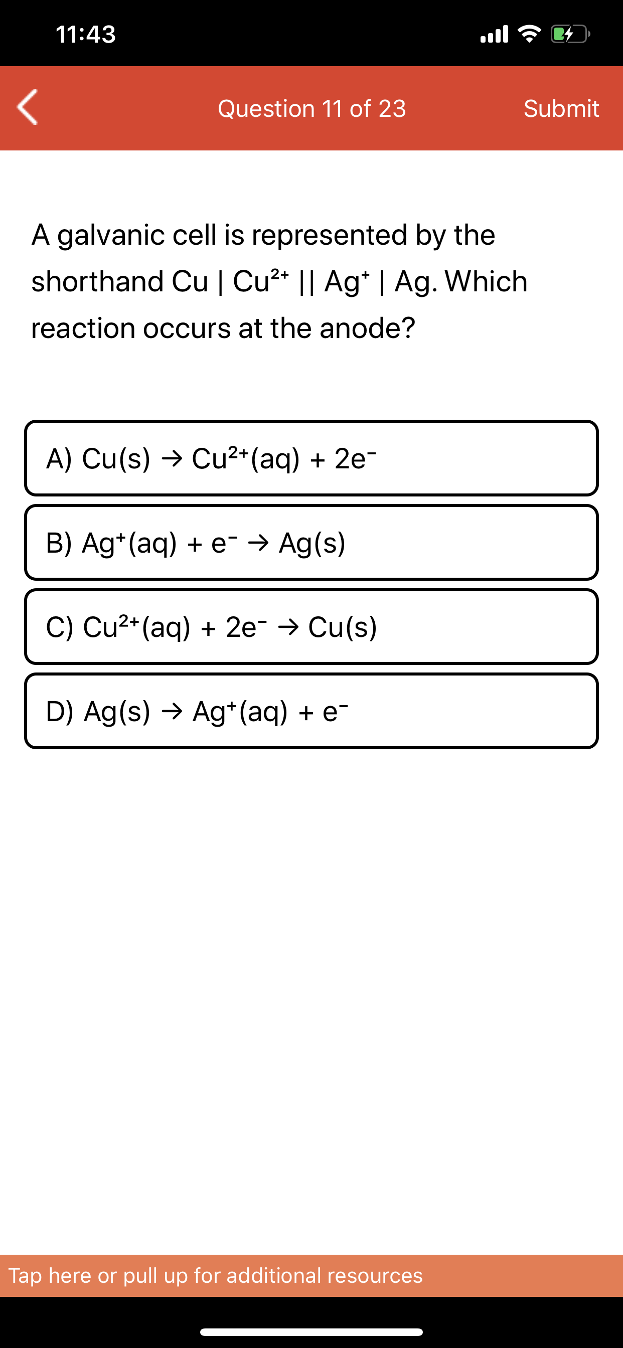 A galvanic cell is represented by the
shorthand Cu | Cu²* || Ag* | Ag. Which
reaction occurs at the anode?
A) Cu(s) → Cu²*(aq) + 2e-
B) Ag*(aq) + e¯ → Ag(s)
C) Cu2*(aq) + 2e → Cu(s)
D) Ag(s) → Ag*(aq) + e-
