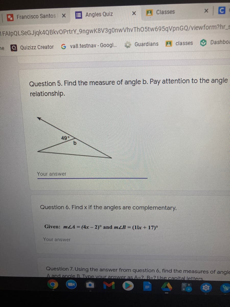 A Classes
C
Francisco Santos X
E Angles Quiz
FAlpQLSeGJjqk4QBkvOPrtrY 9ngwK8V3g0nwVhvTh05tw695qVpnGQ/viewform?hr_s
Guardians
A classes
Dashboa
Q Quizizz Creator
G va8.testnav - Googl...
ne
Question 5. Find the measure of angle b. Pay attention to the angle
relationship.
49
Your answer
Question 6. Find x if the angles are complementary.
Given: mLA = (4x- 2)° and mLB = (1le+ 17)°
Your answer
Question 7. Using the answer from question 6, find the measures of angle
A and angle B. Type vour answer as A=?. B=? Use capital letters.
