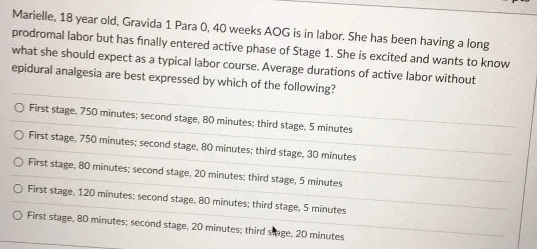 Marielle, 18 year old, Gravida 1 Para 0, 40 weeks AOG is in labor. She has been having a long
prodromal labor but has finally entered active phase of Stage 1. She is excited and wants to know
what she should expect as a typical labor course. Average durations of active labor without
epidural analgesia are best expressed by which of the following?
First stage, 750 minutes; second stage, 80 minutes; third stage, 5 minutes
O First stage, 750 minutes; second stage, 80 minutes; third stage, 30 minutes
O First stage, 80 minutes; second stage, 20 minutes; third stage, 5 minutes
O First stage, 120 minutes; second stage, 80 minutes; third stage, 5 minutes
O First stage, 80 minutes; second stage, 20 minutes; third sage, 20 minutes
