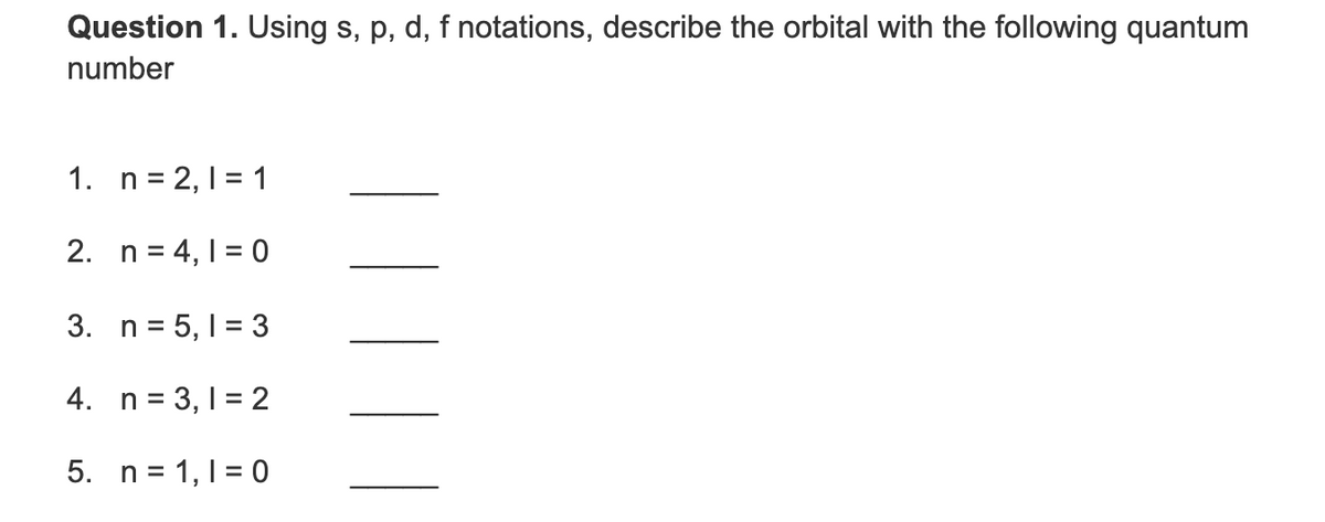 Question 1. Using s, p, d, f notations, describe the orbital with the following quantum
number
1. n = 2,1 = 1
2. n = 4, 1 = 0
3. n = 5, 1 = 3
4. n = 3, 1 = 2
5. n= 1,1 = 0
