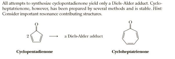 All attempts to synthesize cyclopentadienone yield only a Diels-Alder adduct. Cyclo-
heptatrienone, however, has been prepared by several methods and is stable. Hint:
Consider important resonance contributing structures.
a Diels-Alder adduct
Cyclopentadienone
Cycloheptatrienone
