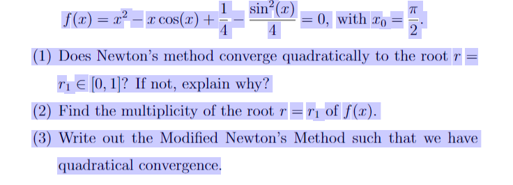 sin (x)
f(x) = x² – r cos(x) +
0, with ro
%3D
4
(1) Does Newton's method converge quadratically to the root r
TI E (0, 1]? If not, explain why?
(2) Find the multiplicity of the root r = r1 of f(x).
(3) Write out the Modified Newton's Method such that we have
quadratical convergence.
